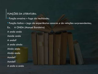 FUNÇÕES DA LITERATURA:
•Função evasiva – fuga da realidade;
• Função lúdica – jogo de experiências sonoras e de relações surpreendentes;
Ex. A ONDA (Manuel Bandeira)
A onda anda
Aonde anda
A onda?
A onda ainda
Ainda onda
Ainda anda
Aonde?
Aonde?
A onda a onda
 