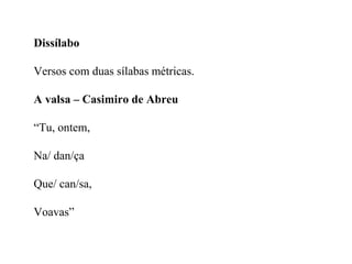 Dissílabo
Versos com duas sílabas métricas.
A valsa – Casimiro de Abreu
“Tu, ontem,
Na/ dan/ça
Que/ can/sa,
Voavas”
 