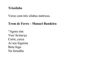 Trissílabo
Verso com três sílabas métricas.
Trem de Ferro – Manuel Bandeira
“Agora sim
Voa/ fu/ma/ça
Corre, cerca
Ai seu foguista
Bota fogo
Na fornalha
 
