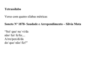 Tetrassílabo
Verso com quatro sílabas métricas
Soneto Nº 1878- Saudade e Arrependimento – Silvia Mota
“Sei/ que/ na/ vi/da
não/ fui/ fe/liz....
A/rre/pen/di/da
do/ que/ não/ fiz?”
 