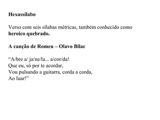 Hexassílabo
Verso com seis sílabas métricas, também conhecido como
heroico quebrado.
A canção de Romeu – Olavo Bilac
“A/bre a/ ja/ne/la... a/cor/da!
Que eu, só por te acordar,
Vou pulsando a guitarra, corda a corda,
Ao luar!”
 