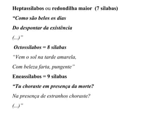 Heptassílabos ou redondilha maior (7 sílabas)
“Como são belos os dias
Do despontar da existência
(...)”
Octossílabos = 8 sílabas
“Vem o sol na tarde amarela,
Com beleza farta, pungente”
Eneassílabos = 9 sílabas
“Tu choraste em presença da morte?
Na presença de estranhos choraste?
(...)”
 