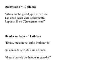 Decassílabo = 10 sílabas
“Alma minha gentil, que te partiste
Tão cedo desta vida descontente,
Repousa lá no Céu eternamente”
Hendecassílabo = 11 sílabas
“Então, meia noite, anjos emissários
em conta de sete, de aura azulada,
falaram pra ele punhando as espadas”
 