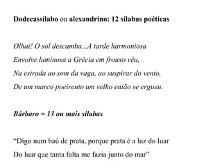 Dodecassílabo ou alexandrino: 12 sílabas poéticas
Olhai! O sol descamba...A tarde harmoniosa
Envolve luminosa a Grécia em frouxo véu,
Na estrada ao som da vaga, ao suspirar do vento,
De um marco poeirento um velho então se ergueu.
Bárbaro = 13 ou mais sílabas
“Digo num baú de prata, porque prata é a luz do luar
Do luar que tanta falta me fazia junto do mar”
 