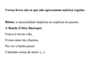 Versos livres são os que não apresentam métrica regular.
Ritmo: a musicalidade implícita ou explícita no poema.
A Banda (Chico Buarque)
Estava à toa na vida,
O meu amor me chamou,
Pra ver a banda passar
Cantando coisas de amor. (...)
 