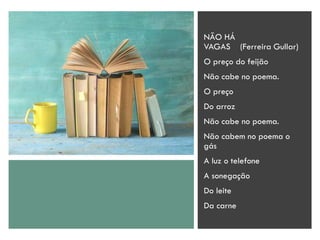 NÃO HÁ
VAGAS (Ferreira Gullar)
O preço do feijão
Não cabe no poema.
O preço
Do arroz
Não cabe no poema.
Não cabem no poema o
gás
A luz o telefone
A sonegação
Do leite
Da carne
 