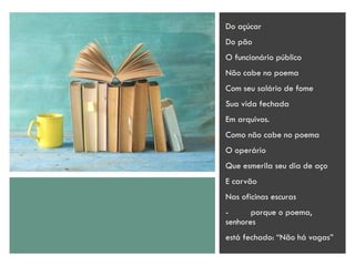 Do açúcar
Do pão
O funcionário público
Não cabe no poema
Com seu salário de fome
Sua vida fechada
Em arquivos.
Como não cabe no poema
O operário
Que esmerila seu dia de aço
E carvão
Nas oficinas escuras
- porque o poema,
senhores
está fechado: “Não há vagas”
 
