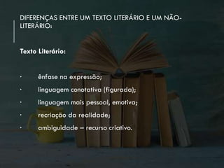 DIFERENÇAS ENTRE UM TEXTO LITERÁRIO E UM NÃO-
LITERÁRIO:
Texto Literário:
∙ ênfase na expressão;
∙ linguagem conotativa (figurada);
∙ linguagem mais pessoal, emotiva;
∙ recriação da realidade;
∙ ambiguidade – recurso criativo.
 