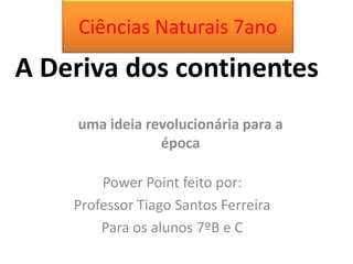 A Deriva dos continentes
uma ideia revolucionária para a
época
Power Point feito por:
Professor Tiago Santos Ferreira
Para os alunos 7ºB e C
Ciências Naturais 7ano
 