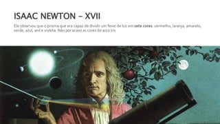 ISAAC NEWTON – XVII
Ele observou que o prisma que era capaz de dividir um feixe de luz em sete cores: vermelho, laranja, amarelo,
verde, azul, anil e violeta. Não por acaso as cores do arco íris
 