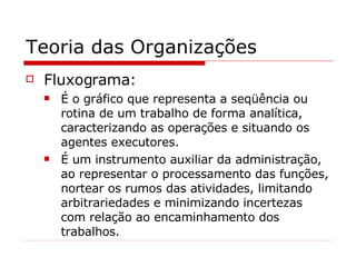Teoria das Organizações Fluxograma: É o gráfico que representa a seqüência ou rotina de um trabalho de forma analítica, caracterizando as operações e situando os agentes executores. É um instrumento auxiliar da administração, ao representar o processamento das funções, nortear os rumos das atividades, limitando arbitrariedades e minimizando incertezas com relação ao encaminhamento dos trabalhos. 