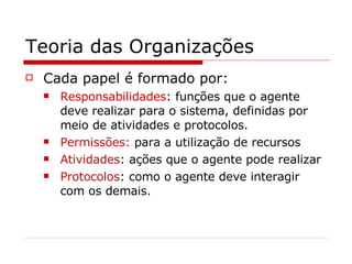 Teoria das Organizações Cada papel é formado por: Responsabilidades : funções que o agente deve realizar para o sistema, definidas por meio de atividades e protocolos. Permissões:  para a utilização de recursos Atividades : ações que o agente pode realizar Protocolos : como o agente deve interagir com os demais. 