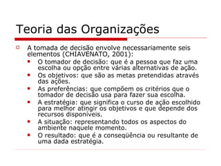 Teoria das Organizações A tomada de decisão envolve necessariamente seis elementos (CHIAVENATO,  2001 ): O tomador de decisão: que é a pessoa que faz uma escolha ou opção entre várias alternativas de ação. Os objetivos: que são as metas pretendidas através das ações. As preferências: que compõem os critérios que o tomador de decisão usa para fazer sua escolha. A estratégia: que significa o curso de ação escolhido para melhor atingir os objetivos e que depende dos recursos disponíveis. A situação: representando todos os aspectos do ambiente naquele momento. O resultado: que é a conseqüência ou resultante de uma dada estratégia. 