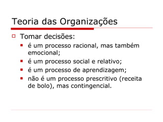 Teoria das Organizações Tomar decisões: é um processo racional, mas também emocional; é um processo social e relativo; é um processo de aprendizagem; não é um processo prescritivo (receita de bolo), mas contingencial. 
