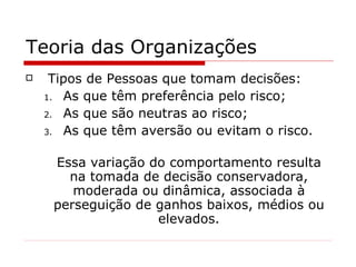 Teoria das Organizações Tipos de Pessoas que tomam decisões: As que têm preferência pelo risco; As que são neutras ao risco; As que têm aversão ou evitam o risco. Essa variação do comportamento resulta na tomada de decisão conservadora, moderada ou dinâmica, associada à perseguição de ganhos baixos, médios ou elevados. 