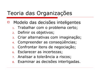 Teoria das Organizações Modelo das decisões inteligentes Trabalhar com o problema certo; Definir os objetivos; Criar alternativas com imaginação; Compreender as conseqüências; Confrontar itens de negociação; Esclarecer as incertezas; Analisar a tolerância a riscos; Examinar as decisões interligadas. 
