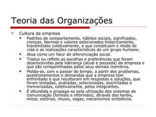 Teoria das Organizações Cultura da empresa Padrões de comportamento, hábitos sociais, significados, crenças. Normas e valores selecionados historicamente, transmitidos coletivamente, e que constituem o modo de vida e as realizações características de um grupo humano. Atua como um fator de diferenciação social. Traduz ou reflete as escolhas e preferências que foram desenvolvidas pela liderança (atual e passada) da empresa e que são compartilhadas pelos seus demais membros. Molda-se, com o passar do tempo, a partir dos problemas, questionamentos e demandas que a empresa tem enfrentado e que resultaram em respostas e soluções, que foram testadas, avaliadas, selecionadas, assimiladas e memorizadas, coletivamente, pelos integrantes. É difundida e propaga-se pela utilização dos sistemas de comunicação (formais e informais), através dos heróis, mitos, estórias, rituais, sagas, mecanismos simbólicos. 