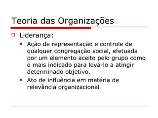 Teoria das Organizações Liderança: Ação de representação e controle de qualquer congregação social, efetuada por um elemento aceito pelo grupo como o mais indicado para levá-lo a atingir determinado objetivo. Ato de influência em matéria de relevância organizacional 