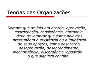 Teorias das Organizações Sempre que se fala em acordo, aprovação, coordenação, consistência, harmonia, deve-se lembrar que estas palavras pressupõem a existência ou a iminência de seus opostos, como desacordo, desaprovação, desentendimento, incongruência, discordância, oposição – o que significa conflito.   