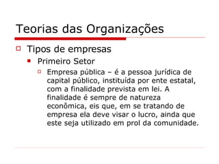 Teorias das Organizações Tipos de empresas Primeiro Setor Empresa pública – é a pessoa jurídica de capital público, instituída por ente estatal, com a finalidade prevista em lei. A finalidade é sempre de natureza econômica, eis que, em se tratando de empresa ela deve visar o lucro, ainda que este seja utilizado em prol da comunidade. 