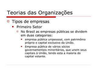 Teorias das Organizações Tipos de empresas Primeiro Setor No Brasil as empresas públicas se dividem em duas categorias: empresa pública unipessoal, com patrimônio próprio e capital exclusivo da União. Empresa pública de vários sócios governamentais minoritários, que unem seus capitais à União, tendo esta a maioria do capital votante. 