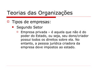 Teorias das Organizações Tipos de empresas: Segundo Setor Empresa privada – é aquela que não é do poder do Estado, ou seja, seu dono/criador possui todos os direitos sobre ela. No entanto, a pessoa jurídica criadora da empresa deve impostos ao estado. 