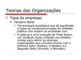 Teorias das Organizações Tipos de empresas: Terceiro Setor Terminologia sociológica que dá significado a todas as iniciativas privadas de utilidade pública com origem na sociedade civil. A palavra é uma tradução de Third Sector, um vocábulo muito utilizado nos Estados Unidos para definir as diversas organizações sem vínculos diretos com o primeiro setor (Público, o Estado) e o Segundo Setor (Privado, o Mercado). 