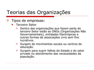 Teorias das Organizações Tipos de empresas: Terceiro Setor Dentro das organizações que fazem parte do terceiro Setor estão as ONGs (Organizações Não Governamentais), entidades filantrópicas e outras formas de associações civis sem fins lucrativos. Surgem de movimentos sociais ou centros de educação. Surgem para suprir falhas do Estado e do setor privado no atendimento das necessidades da população. 