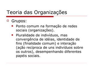 Teoria das Organizações Grupos: Ponto comum na formação de redes sociais (organizações). Pluralidade de indivíduos, mas convergência de idéias, identidade de fins (finalidade comum) e interação (ação recíproca de uns indivíduos sobre os outros), desempenhando diferentes papéis sociais. 