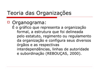 Teoria das Organizações Organograma: É o gráfico que representa a organização formal, a estrutura que foi delineada pelo estatuto, regimento ou regulamento da organização e configura seus diversos órgãos e as respectivas interdependências, linhas de autoridade e subordinação ( REBOUÇAS ,  2000 ). 
