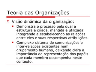 Teoria das Organizações Visão dinâmica da organização: Demonstra o processo pelo qual a estrutura é criada, mantida e utilizada, integrando e estabelecendo as relações entre eles e suas respectivas atribuições. Complexo sistema de comunicações e inter-relações existentes num grupamento humano, deixando clara a importância da representação dos papéis que cada membro desempenha neste contexto. 