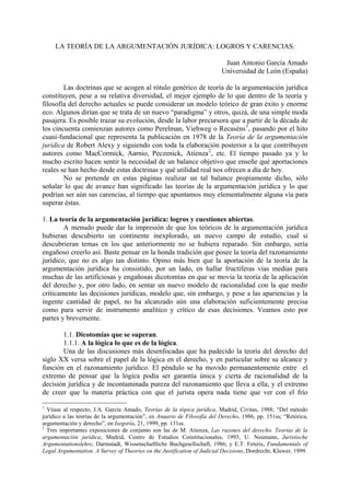 LA TEORÍA DE LA ARGUMENTACIÓN JURÍDICA: LOGROS Y CARENCIAS.
Juan Antonio García Amado
Universidad de León (España)
Las doctrinas que se acogen al rótulo genérico de teoría de la argumentación jurídica
constituyen, pese a su relativa diversidad, el mejor ejemplo de lo que dentro de la teoría y
filosofía del derecho actuales se puede considerar un modelo teórico de gran éxito y enorme
eco. Algunos dirían que se trata de un nuevo “paradigma” y otros, quizá, de una simple moda
pasajera. Es posible trazar su evolución, desde la labor precursora que a partir de la década de
los cincuenta comienzan autores como Perelman, Viehweg o Recaséns1
, pasando por el hito
cuasi-fundacional que representa la publicación en 1978 de la Teoría de la argumentación
jurídica de Robert Alexy y siguiendo con toda la elaboración posterior a la que contribuyen
autores como MacCormick, Aarnio, Peczenick, Atienza2
, etc. El tiempo pasado ya y lo
mucho escrito hacen sentir la necesidad de un balance objetivo que enseñe qué aportaciones
reales se han hecho desde estas doctrinas y qué utilidad real nos ofrecen a día de hoy.
No se pretende en estas páginas realizar un tal balance propiamente dicho, sólo
señalar lo que de avance han significado las teorías de la argumentación jurídica y lo que
podrían ser aún sus carencias, al tiempo que apuntamos muy elementalmente alguna vía para
superar éstas.
1. La teoría de la argumentación jurídica: logros y cuestiones abiertas.
A menudo puede dar la impresión de que los teóricos de la argumentación jurídica
hubieran descubierto un continente inexplorado, un nuevo campo de estudio, cual si
descubrieran temas en los que anteriormente no se hubiera reparado. Sin embargo, sería
engañoso creerlo así. Baste pensar en la honda tradición que posee la teoría del razonamiento
jurídico, que no es algo tan distinto. Opino más bien que la aportación de la teoría de la
argumentación jurídica ha consistido, por un lado, en hallar fructíferas vías medias para
muchas de las artificiosas y engañosas dicotomías en que se movía la teoría de la aplicación
del derecho y, por otro lado, en sentar un nuevo modelo de racionalidad con la que medir
críticamente las decisiones jurídicas, modelo que, sin embargo, y pese a las apariencias y la
ingente cantidad de papel, no ha alcanzado aún una elaboración suficientemente precisa
como para servir de instrumento analítico y crítico de esas decisiones. Veamos esto por
partes y brevemente.
1.1. Dicotomías que se superan.
1.1.1. A la lógica lo que es de la lógica.
Una de las discusiones más desenfocadas que ha padecido la teoría del derecho del
siglo XX versa sobre el papel de la lógica en el derecho, y en particular sobre su alcance y
función en el razonamiento jurídico. El péndulo se ha movido permanentemente entre el
extremo de pensar que la lógica podía ser garantía única y cierta de racionalidad de la
decisión jurídica y de incontaminada pureza del razonamiento que lleva a ella, y el extremo
de creer que la materia práctica con que el jurista opera nada tiene que ver con el frío
1
Véase al respecto, J.A. García Amado, Teorías de la tópica jurídica, Madrid, Civitas, 1988; “Del método
jurídico a las teorías de la argumentación”, en Anuario de Filosofía del Derecho, 1986, pp. 151ss; “Retórica,
argumentación y derecho”, en Isegoría, 21, 1999, pp. 131ss.
2
Tres importantes exposiciones de conjunto son las de M. Atienza, Las razones del derecho. Teorías de la
argumentación jurídica, Madrid, Centro de Estudios Constitucionales, 1993; U. Neumann, Juristische
Argumentationslehre, Darmstadt, Wissenschaftliche Buchgesellschaft, 1986; y E.T. Feteris, Fundamentals of
Legal Argumentation. A Survey of Theories on the Justification of Judicial Decisions, Dordrecht, Kluwer, 1999.
 