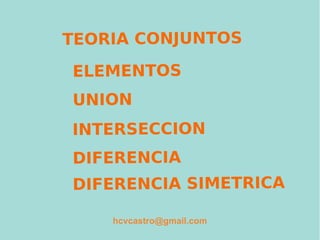 TEORIA CONJUNTOS
ELEMENTOS
UNION
INTERSECCION
DIFERENCIA
DIFERENCIA SIMETRICA
hcvcastro@gmail.com
 