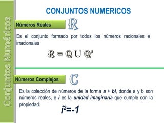 CONJUNTOS NUMERICOS 
Números Reales 
Es el conjunto formado por todos los números racionales e 
irracionales 
Números Complejos 
Es la colección de números de la forma a + bi, donde a y b son 
números reales, e i es la unidad imaginaria que cumple con la 
propiedad. i2=-1 
 
