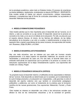 de la psicología académica ,sobre todo en Estados Unidos. El proceso de enseñanza
se diseña detallada y rígidamente, considerando la relación ESTÍMULO - RESPUESTA.
Este modelo señala el interés por adquirir conocimientos, códigos impersonales,
destrezas y competencias bajo la forma de conductas observables, es equivalente al
desarrollo intelectual de las personas.
 MODELO ROMANTICISMO PEDAGÓGICO
Este modelo plantea que lo más importante para el desarrollo del ser humano, es el
interior, y este se convierte en su eje central. El desarrollo natural de la persona se
convierte en la meta y a la vez en el método de la educación. Por ello, se presume que
el maestro debería librarse, él mismo, de los fetiches del alfabeto, de las tablas
demultiplicar de la disciplina y ser sólo un auxiliar o metafóricamente un amigo de la
expresión libre, original y espontánea de los seres humanos, los exponentes del modelo
son: Rousseau, (Siglo XX) Illich y A.S.Neil.
 MODELO DESARROLLISTA PEDAGÓGICO
Hay una meta educativa, que se interesa por que cada ser humano acceda
progresivamente a la etapa superior de desarrollo intelectual, de acuerdo con las
necesidades y condiciones de cada uno. Por otro lado, el docente debe crear un
ambiente estimulante de experiencias que le permitan a la persona su acceso a las
estructuras cognoscitivas de la etapa inmediatamente superior. Los exponentes del
modelo son: Dewey, Piaget.
 MODELO PEDAGÓGICO SOCIALISTA (CRÍTICO)
Su propósito busca el desarrollo máximo y multifacético de las capacidades e intereses
del ser humano. Este desarrollo es determinado por la sociedad, por la colectividad en
la cual el trabajo productivo y la educación son inseparables, y ello garantiza no sólo el
desarrollo del espíritu colectivo sino que también el conocimiento pedagógico
polifacético y politécnico, así como el fundamento de la práctica para la formación
científica de las nuevas generaciones. Sus exponentes: Makarenko, Freined, y Paulo
Freire.
Este modelo se interesa en desarrollar una crítica a las estructuras sociales que
afectan la vida de las instituciones educativas y de la sociedad en general,
 