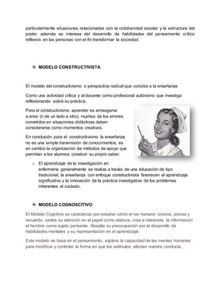 particularmente situaciones relacionadas con la cotidianidad escolar y la estructura del
poder, además se interesa del desarrollo de habilidades del pensamiento crítico
reflexivo en las personas con el fin transformar la sociedad.
 MODELO CONSTRUCTIVISTA
El modelo del constructivismo o perspectiva radical que concibe a la enseñanza
Como una actividad crítica y al docente como profesional autónomo que investiga
reflexionando sobre su práctica.
Para el constructivismo aprender es arriesgarse
a errar (ir de un lado a otro), muchos de los errores
cometidos en situaciones didácticas deben
considerarse como momentos creativos.
En conclusión para el constructivismo la enseñanza
no es una simple transmisión de conocimientos, es
en cambio la organización de métodos de apoyo que
permitan a los alumnos construir su propio saber.
o El aprendizaje de la investigación en
enfermería generalmente se realiza a través de una educación de tipo
tradicional, la enseñanza con enfoque constructivista favorecen el aprendizaje
significativo y la innovación de la práctica investigativa de los problemas
inherentes al cuidado.
 MODELO COGNOSCITIVO
El Modelo Cognitivo se caracteriza por estudiar cómo el ser humano conoce, piensa y
recuerda, centra su atención en el papel como elabora, crea e interpreta la información
el hombre como sujeto pensante. Resalta su preocupación por el desarrollo de
habilidades mentales y su representación en el aprendizaje.
Este modelo se basa en el pensamiento, explora la capacidad de las mentes humanas
para modificar y controlar la forma en que los estímulos afectan nuestra conducta,
 