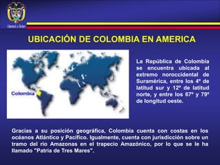 UBICACIÓN DE COLOMBIA EN AMERICA
La República de Colombia
se encuentra ubicada al
extremo noroccidental de
Suramérica, entre los 4º de
latitud sur y 12º de latitud
norte, y entre los 67º y 79º
de longitud oeste.
Gracias a su posición geográfica, Colombia cuenta con costas en los
océanos Atlántico y Pacífico. Igualmente, cuenta con jurisdicción sobre un
tramo del río Amazonas en el trapecio Amazónico, por lo que se le ha
llamado "Patria de Tres Mares".
 