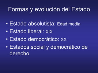 Formas y evolución del Estado
• Estado absolutista: Edad media
• Estado liberal: XIX
• Estado democrático: XX
• Estados social y democrático de
derecho
 