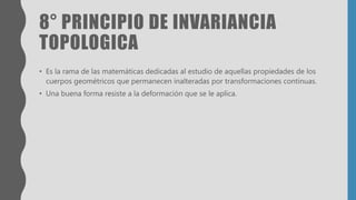 8° PRINCIPIO DE INVARIANCIA
TOPOLOGICA
• Es la rama de las matemáticas dedicadas al estudio de aquellas propiedades de los
cuerpos geométricos que permanecen inalteradas por transformaciones continuas.
• Una buena forma resiste a la deformación que se le aplica.
 