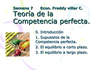 Semana 7  Econ. Freddy villar C. Teoría de la Competencia perfecta. 0. Introducción 1. Supuestos de la Competencia perfecta. 2. El equilibrio a corto plazo. 3. El equilibrio a largo plazo. 