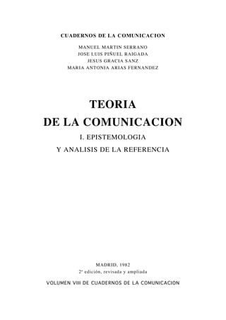 CUADERNOS DE LA COMUNICACION
MANUEL MARTIN SERRANO
JOSE LUIS PIÑUEL RAIGADA
JESUS GRACIA SANZ
MARIA ANTONIA ARIAS FERNANDEZ
TEORIA
DE LA COMUNICACION
I. EPISTEMOLOGIA
Y ANALISIS DE LA REFERENCIA
MADRID, 1982
2ª edición, revisada y ampliada
VOLUMEN VIII DE CUADERNOS DE LA COMUNICACION
 