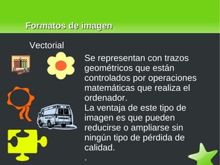 Formatos de imagen Vectorial Se representan con trazos geométricos que están controlados por operaciones matemáticas que realiza el ordenador.  La ventaja de este tipo de imagen es que pueden reducirse o ampliarse sin ningún tipo de pérdida de calidad. .  