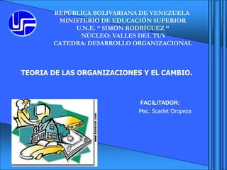 REPÚBLICA BOLIVARIANA DE VENEZUELA
MINISTERIO DE EDUCACIÓN SUPERIOR
U.N.E. “ SIMÓN RODRÍGUEZ “
NÚCLEO: VALLES DEL TUY
CATEDRA: DESARROLLO ORGANIZACIONAL
FACILITADOR:
Msc. Scarlet Oropeza
TEORIA DE LAS ORGANIZACIONES Y EL CAMBIO.
 