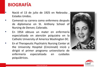 www.usat.edu.pe
• Nació el 13 de julio de 1925 en Nebraska ,
Estados Unidos.
• Comenzó su carrera como enfermera después
de diplomarse en St. Anthony School of
Nursing de Denver, Colorado.
• En 1954 obtuvo un mater en enfermería
especializada en atención psiquiatra en la
Catholic University of America Washington DC.
• En el Therapeutic Psychiatric Nursing Center at
the University Hospital (Cincinnati) inició y
dirigió el primer programa universitario de
enfermería especializada en cuidados
psiquiátricos.
BIOGRAFÍA
 