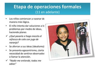 Etapa de operaciones formales (11 en adelante) Los niños comienzan a razonar de manera más lógica. El niño intenta dar soluciones a los problemas por medio de ideas, haciendo planes ¿Qué pasaría si hago mezclo el refresco de cola con jugo de naranja? Se aferran a sus ideas (idealismo) Se presenta egocentrismo, cierta necesidad de sentirse observados o llamar la atención. “ Nadie me entiende, todos me odian” 