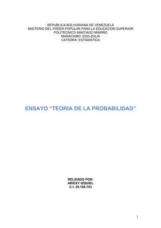 REPUBLICA BOLIVARIANA DE VENEZUELA
MIISTERIO DEL PODER POPULAR PARA LA EDUCACION SUPERIOR
POLITECNICO SANTIAGO MARIÑO
MARACAIBO. EDO-ZULIA
CATEDRA: ESTADISTICA
ENSAYO “TEORIA DE LA PROBABILIDAD”
RELIZADO POR:
ARIEXY IZQUIEL
C.I: 25.194.753
1
 
