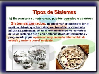 Tipos de Sistemas   b) En cuanto a su naturaleza, pueden cerrados o abiertos: Sistemas cerrados:  no  presentan intercambio con el medio ambiente que los rodea, son herméticos a cualquier influencia ambiental . Se da el nombre de sistema cerrado a aquellos sistemas cuyo comportamiento es determinístico y programado y que  opera con muy pequeño intercambio de energía y materia con el ambiente.   