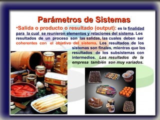 Parámetros de Sistemas   Salida o producto o resultado (output):  es la  finalidad para  la cual  se reunieron elementos y relaciones del sistema . Los resultados  de  un  proceso  son  las salidas, las cuales  deben  ser  coherentes  con  el  objetivo  del  sistema .  Los  resultados  de  los  sistemas son finales, mientras que los  resultados  de  los  subsistemas  con  intermedios.  Los  resultados  de  la  empresa  también  son muy variados.  