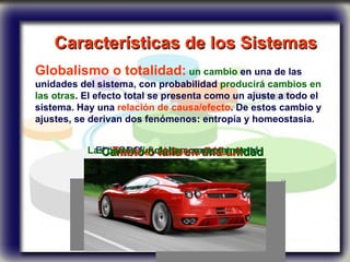 Características de los Sistemas   Globalismo o totalidad:   un cambio  en una de las unidades del sistema, con probabilidad  producirá cambios en las otras . El efecto total se presenta como un ajuste a todo el sistema. Hay una  relación de causa/efecto . De estos cambio y ajustes, se derivan dos fenómenos: entropía y homeostasia. Cambio o falla en una unidad El “TODO” funciona correctamente Todo el sistema FALLA Las partes funcionan correctamente! 