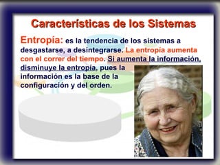 Características de los Sistemas   Entropía:  es la tendencia de los sistemas a desgastarse, a desintegrarse.  La entropía aumenta con el correr del tiempo .  Si aumenta la información, disminuye la entropía , pues la  información es la base de la  configuración y del orden.  